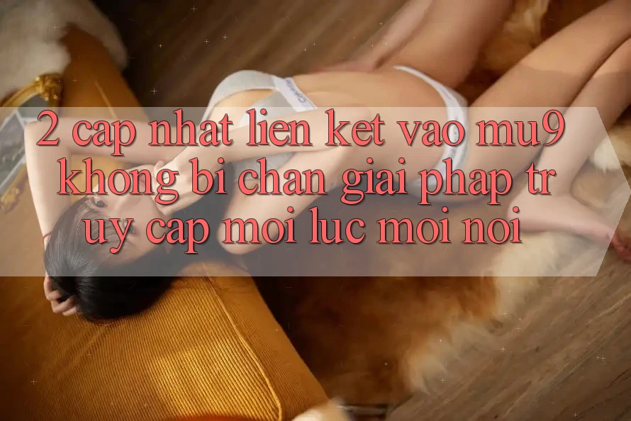 2. Cập Nhật Liên kết Vào mu9 Không Bị Chặn - Giải Pháp Truy Cập Mọi Lúc Mọi Nơi