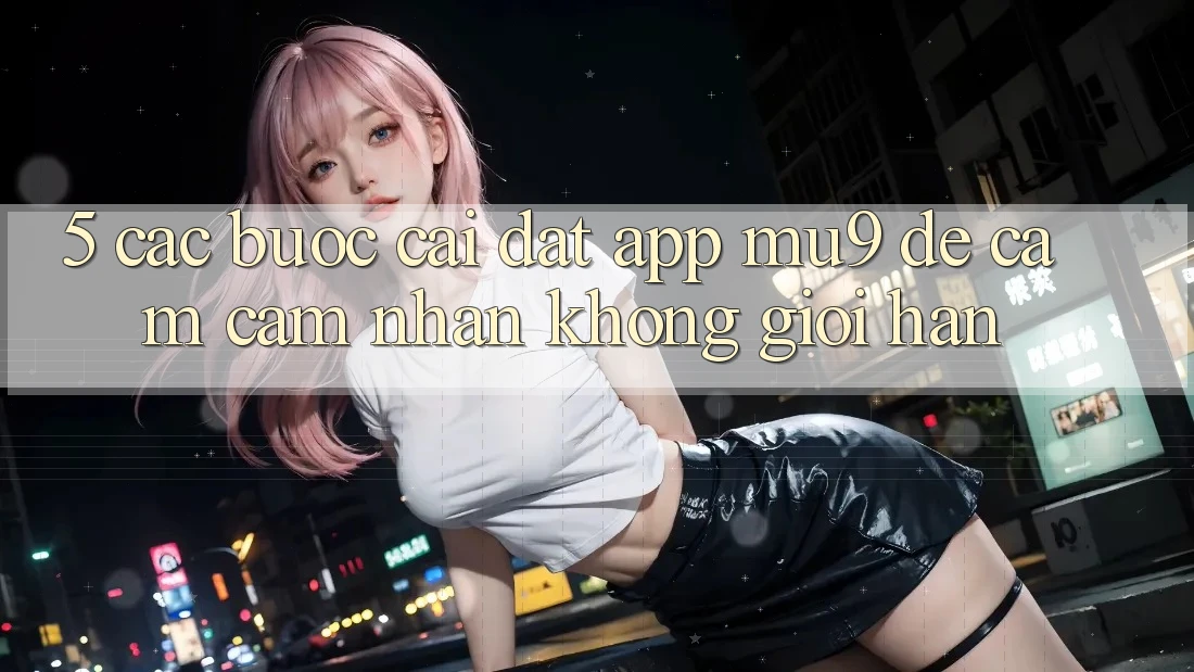 5. Các bước Cài đặt App mu9 Để Cảm cảm nhận Không Giới Hạn 5. Các bước Cài đặt App mu9 Để Cảm cảm nhận Không Giới Hạn
