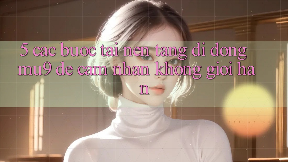 5. Các bước Tải Nền tảng di động mu9 Để Cảm nhận Không Giới Hạn