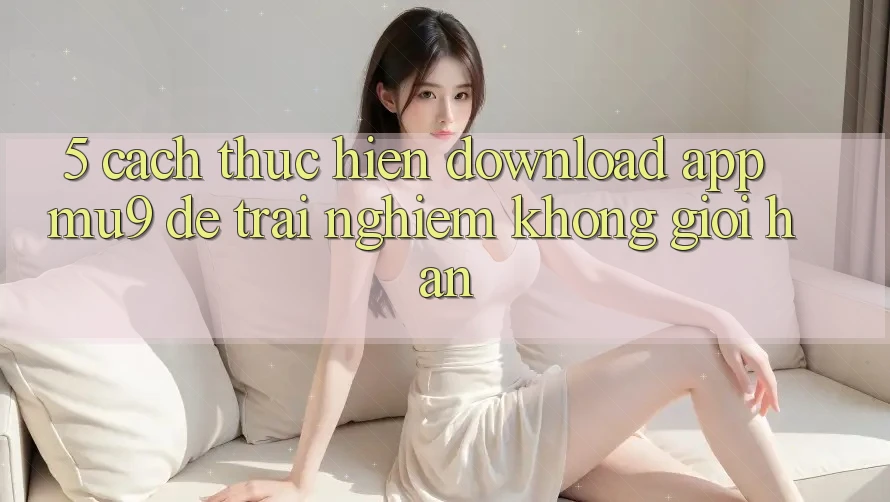 5. Cách thực hiện Download App mu9 Để Trải Nghiệm Không Giới Hạn