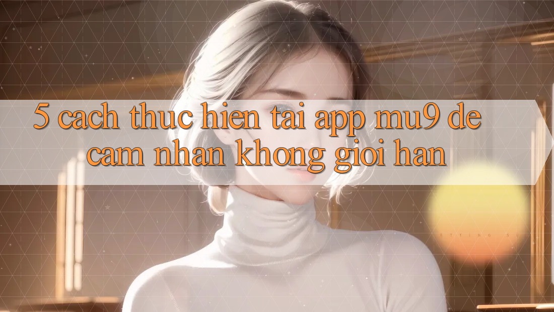 5. Cách thực hiện Tải App mu9 Để Cảm nhận Không Giới Hạn