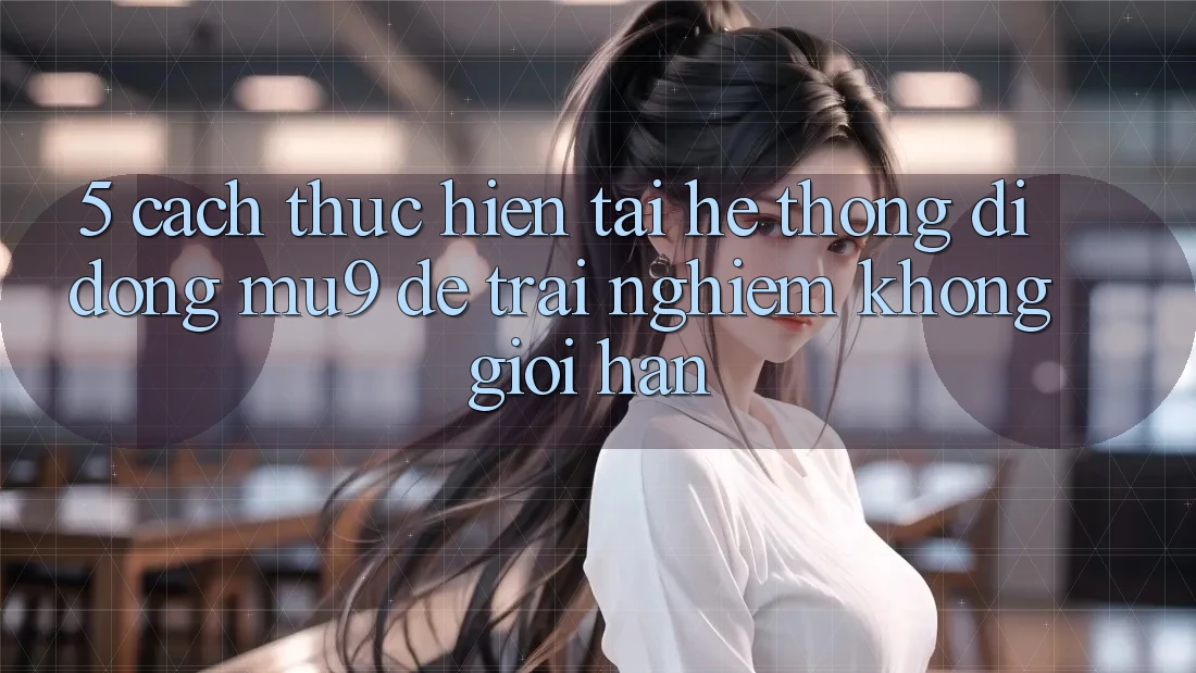 5. Cách thực hiện Tải Hệ thống di động mu9 Để Trải Nghiệm Không Giới Hạn