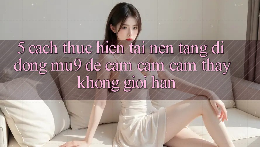 5. Cách thực hiện Tải Nền tảng di động mu9 Để Cảm cảm cảm thấy Không Giới Hạn