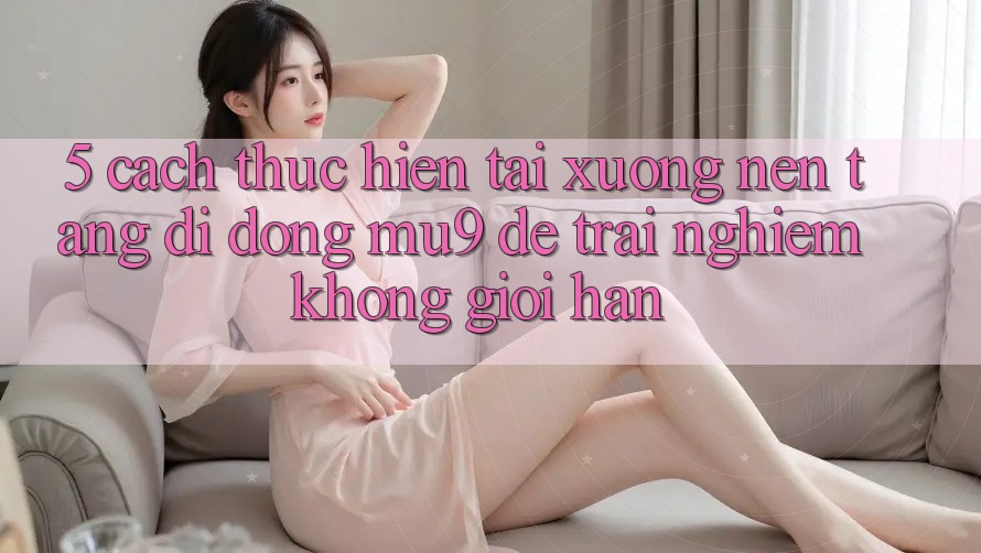 5. Cách thực hiện Tải xuống Nền tảng di động mu9 Để Trải Nghiệm Không Giới Hạn