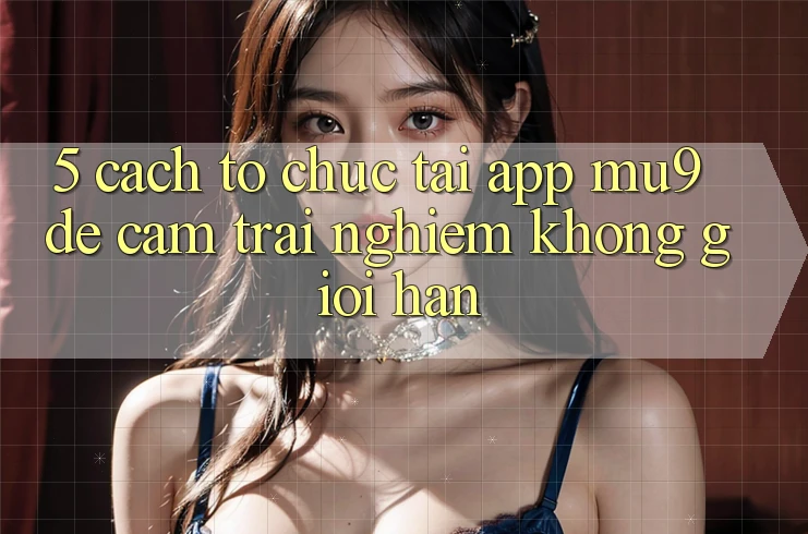 5. Cách tổ chức Tải App mu9 Để Cảm trải nghiệm Không Giới Hạn