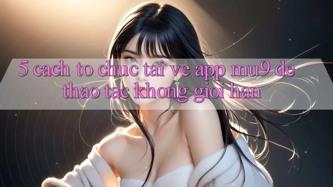 5. Cách tổ chức Tải về App mu9 Để Thao tác Không Giới Hạn
