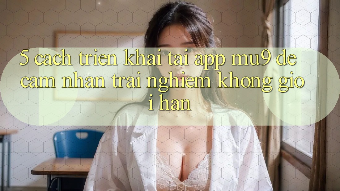 5. Cách triển khai Tải App mu9 Để Cảm nhận trải nghiệm Không Giới Hạn