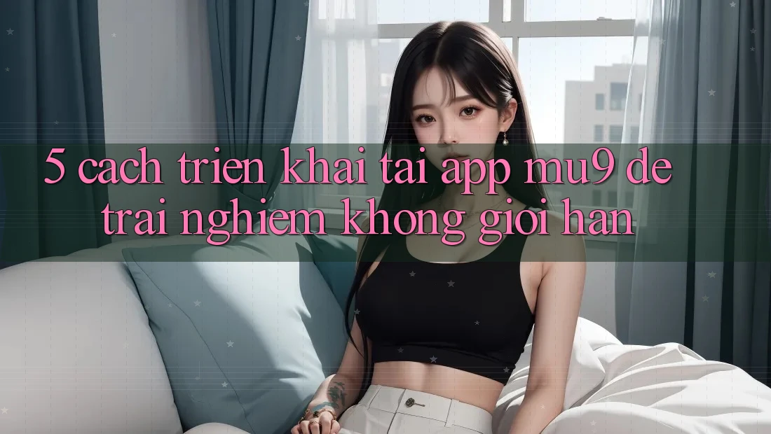 5. Cách triển khai Tải App mu9 Để Trải Nghiệm Không Giới Hạn
