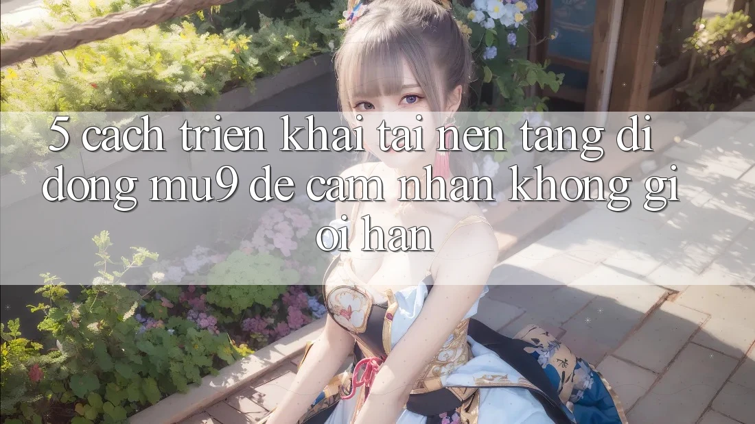 5. Cách triển khai Tải Nền tảng di động mu9 Để Cảm nhận Không Giới Hạn
