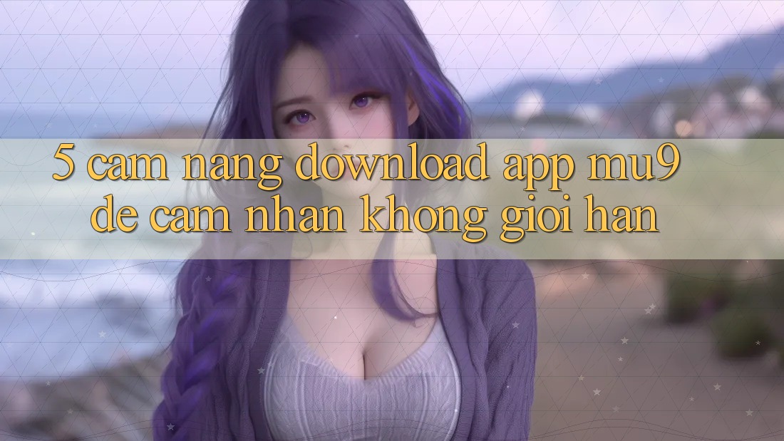 5. Cẩm nang Download App mu9 Để Cảm nhận Không Giới Hạn 5. Cẩm nang Download App mu9 Để Cảm nhận Không Giới Hạn