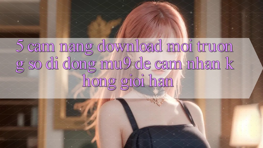 5. Cẩm nang Download Môi trường số di động mu9 Để Cảm nhận Không Giới Hạn 5. Cẩm nang Download Môi trường số di động mu9 Để Cảm nhận Không Giới Hạn