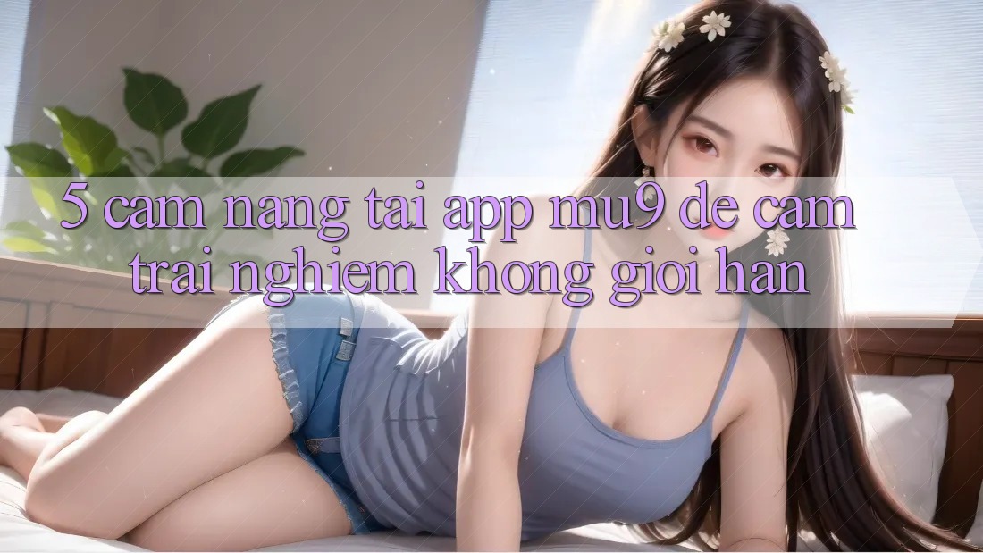 5. Cẩm nang Tải App mu9 Để Cảm trải nghiệm Không Giới Hạn