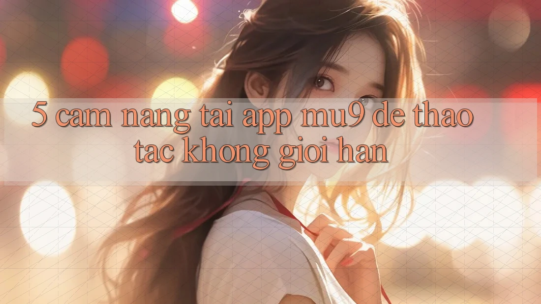 5. Cẩm nang Tải App mu9 Để Thao tác Không Giới Hạn
