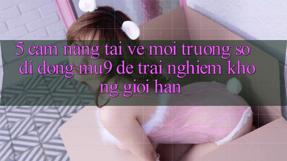 5. Cẩm nang Tải về Môi trường số di động mu9 Để Trải Nghiệm Không Giới Hạn 5. Cẩm nang Tải về Môi trường số di động mu9 Để Trải Nghiệm Không Giới Hạn