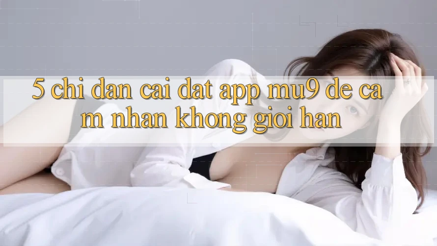 5. Chỉ dẫn Cài đặt App mu9 Để Cảm nhận Không Giới Hạn
