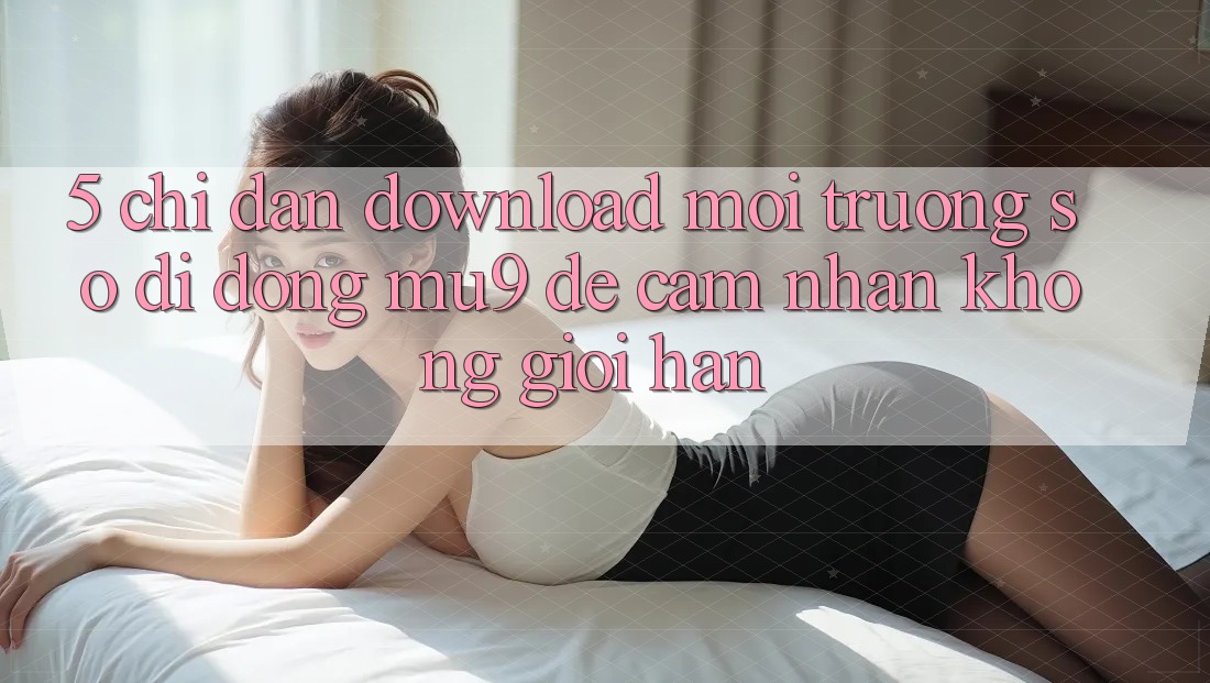 5. Chỉ dẫn Download Môi trường số di động mu9 Để Cảm nhận Không Giới Hạn