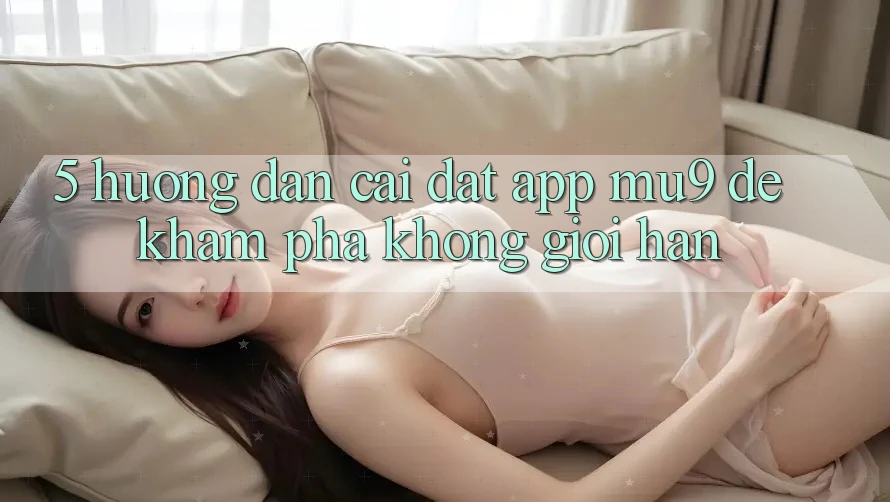 5. Hướng Dẫn Cài đặt App mu9 Để Khám phá Không Giới Hạn 5. Hướng Dẫn Cài đặt App mu9 Để Khám phá Không Giới Hạn