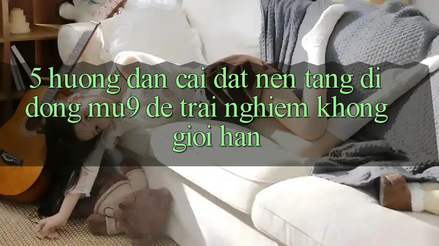 5. Hướng Dẫn Cài đặt Nền tảng di động mu9 Để Trải Nghiệm Không Giới Hạn