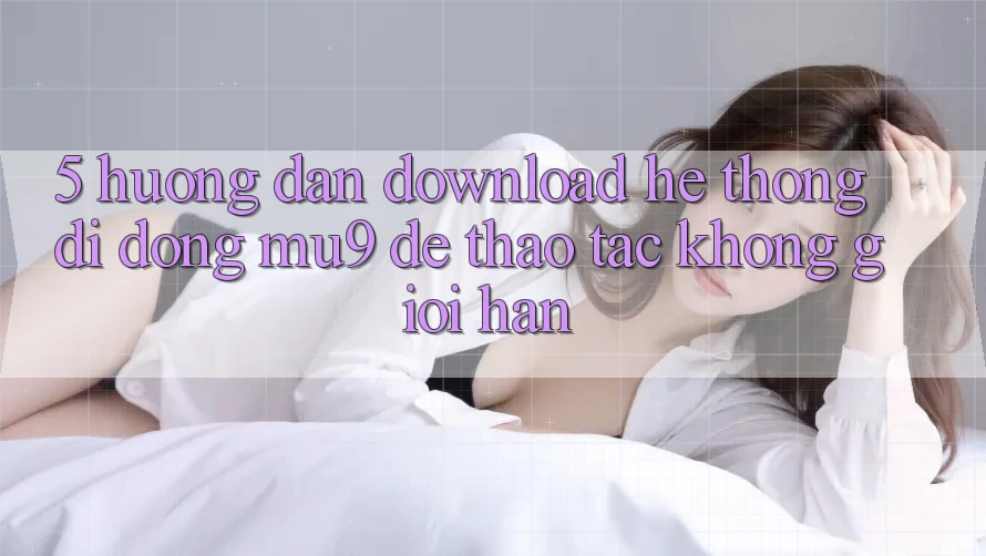 5. Hướng Dẫn Download Hệ thống di động mu9 Để Thao tác Không Giới Hạn