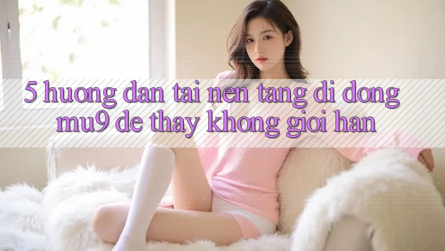 5. Hướng Dẫn Tải Nền tảng di động mu9 Để Thấy Không Giới Hạn