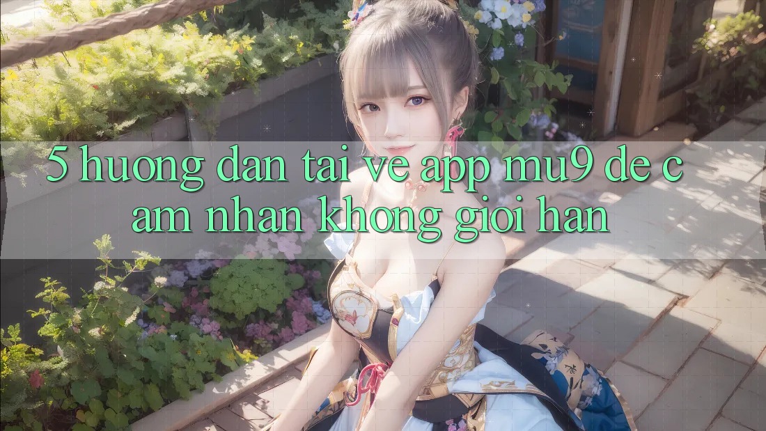 5. Hướng Dẫn Tải về App mu9 Để Cảm nhận Không Giới Hạn 5. Hướng Dẫn Tải về App mu9 Để Cảm nhận Không Giới Hạn