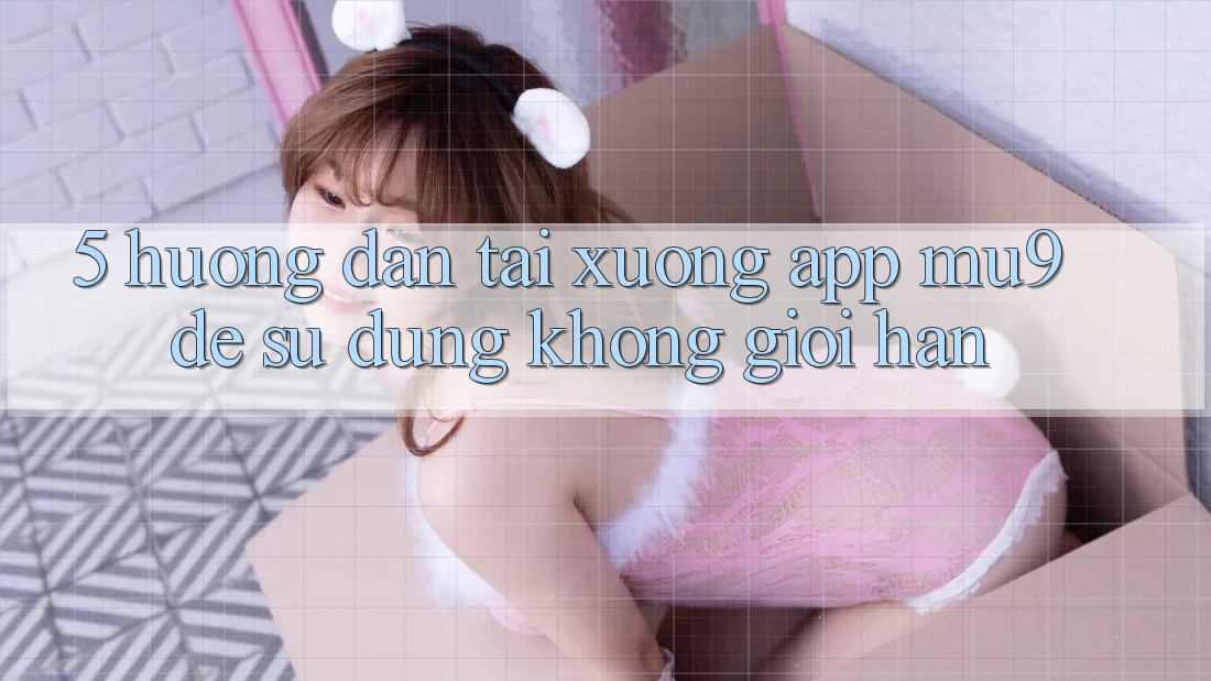 5. Hướng Dẫn Tải xuống App mu9 Để Sử dụng Không Giới Hạn