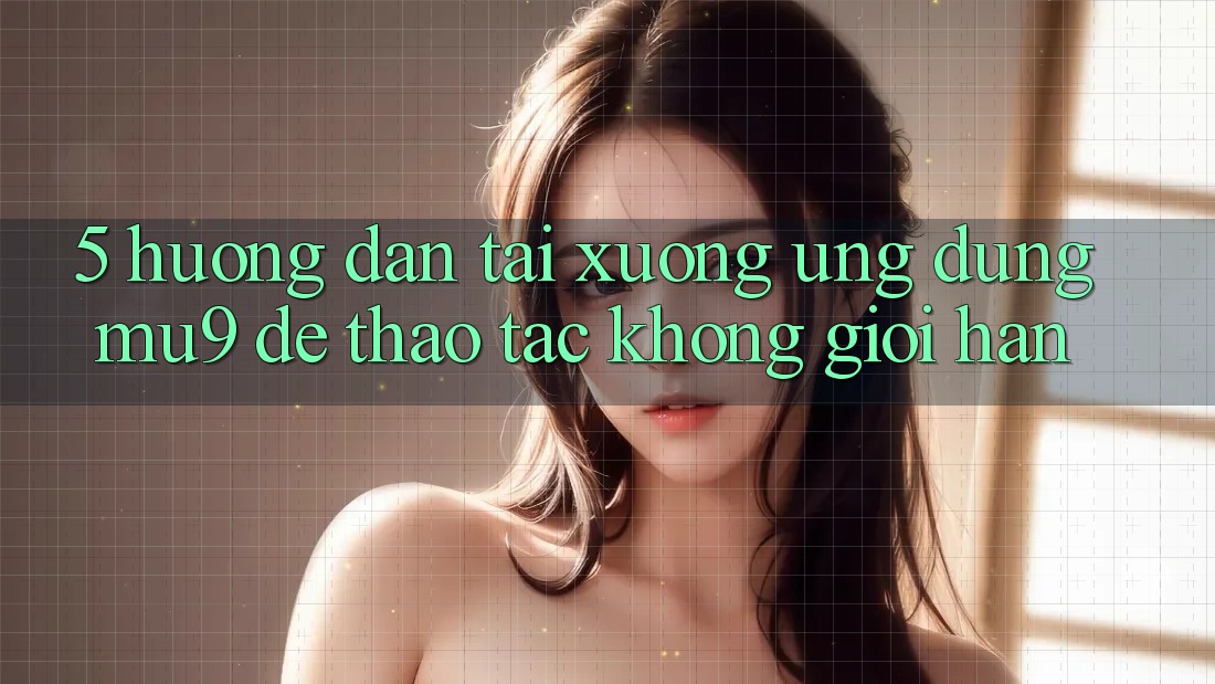 5. Hướng Dẫn Tải xuống Ứng dụng mu9 Để Thao tác Không Giới Hạn