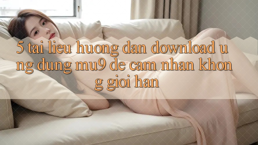 5. Tài liệu hướng dẫn Download Ứng dụng mu9 Để Cảm nhận Không Giới Hạn