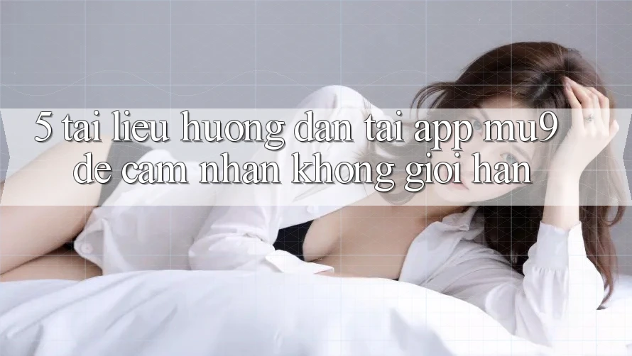 5. Tài liệu hướng dẫn Tải App mu9 Để Cảm nhận Không Giới Hạn