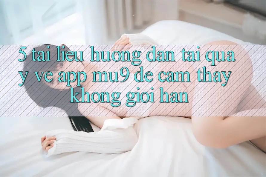5. Tài liệu hướng dẫn Tải quay về App mu9 Để Cảm thấy Không Giới Hạn 5. Tài liệu hướng dẫn Tải quay về App mu9 Để Cảm thấy Không Giới Hạn