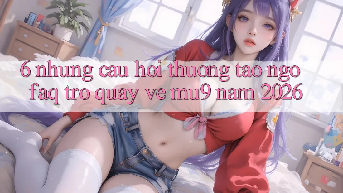 6. Những Câu Hỏi Thường Tao ngộ (FAQ) Trở quay về mu9 Năm 2026
