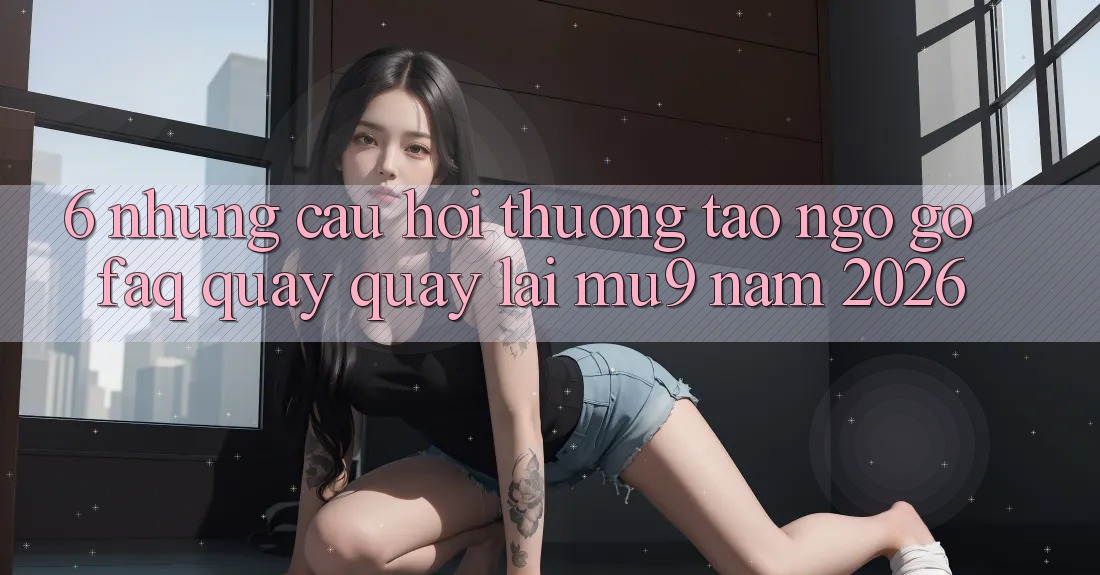 6. Những Câu Hỏi Thường Tao ngộ gỡ (FAQ) Quay quay lại mu9 Năm 2026