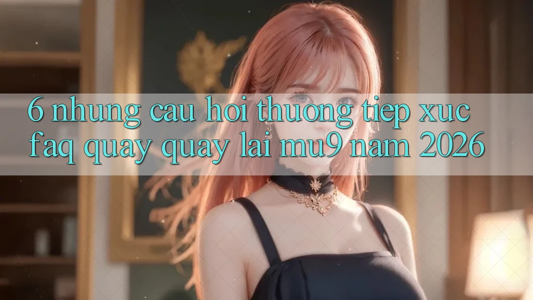 6. Những Câu Hỏi Thường Tiếp xúc (FAQ) Quay quay lại mu9 Năm 2026