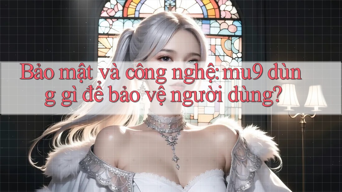 Bảo mật và công nghệ: mu9 dùng gì để bảo vệ người dùng?