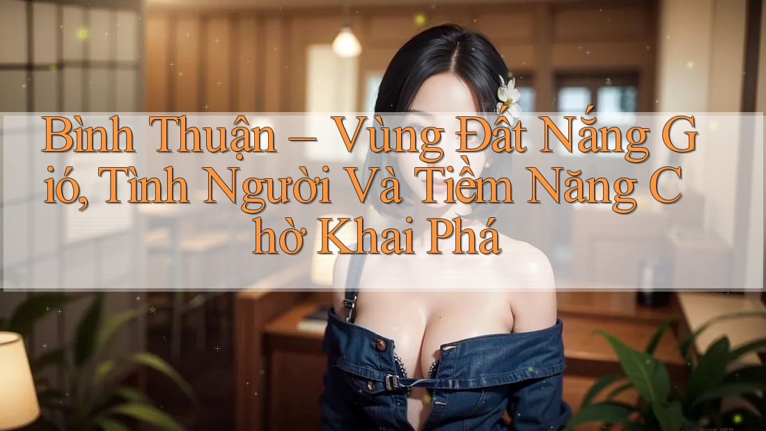 Bình Thuận – Vùng Đất Nắng Gió, Tình Người Và Tiềm Năng Chờ Khai Phá