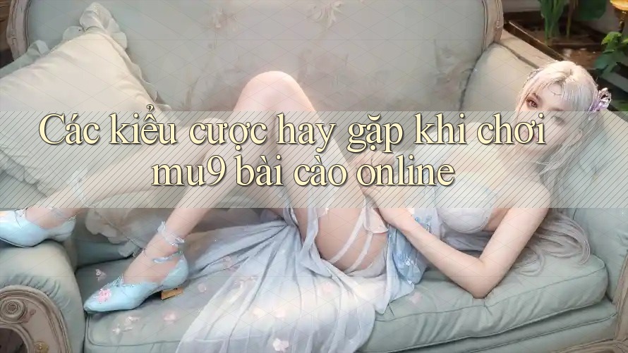 Các kiểu cược hay gặp khi chơi mu9 bài cào online