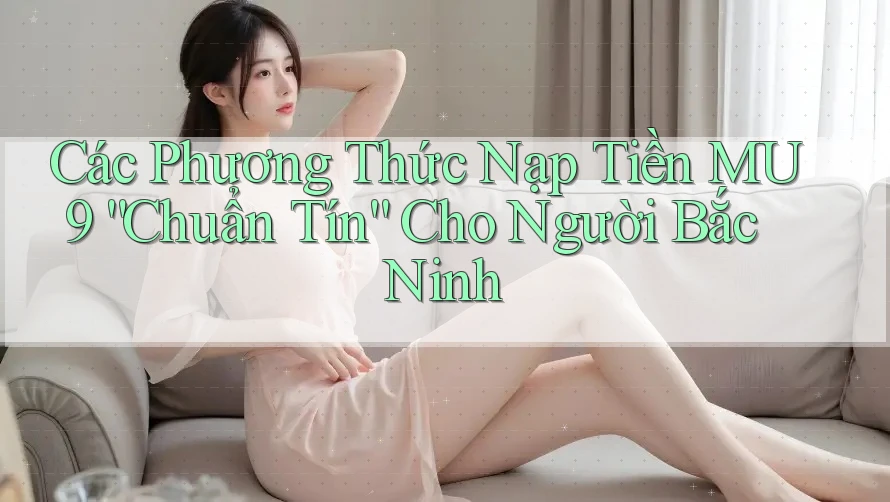 Các Phương Thức Nạp Tiền MU9 “Chuẩn Tín” Cho Người Bắc Ninh