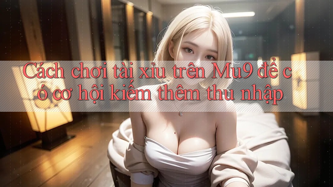 Cách chơi tài xỉu trên Mu9 để có cơ hội kiếm thêm thu nhập