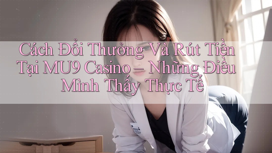 Cách Đổi Thưởng Và Rút Tiền Tại MU9 Casino – Những Điều Mình Thấy Thực Tế
