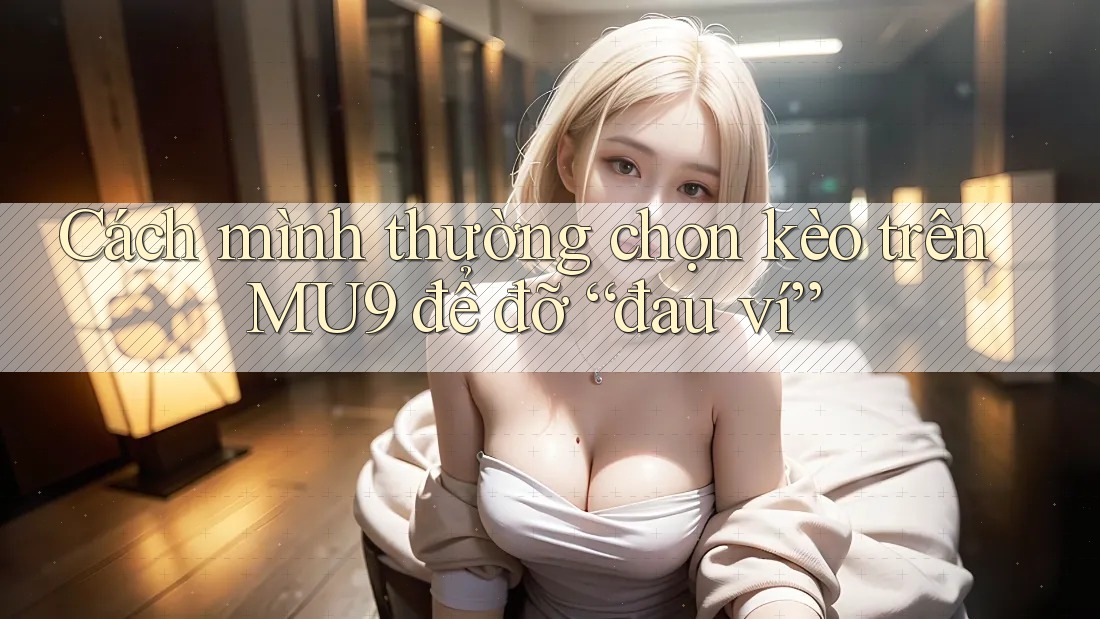 Cách mình thường chọn kèo trên MU9 để đỡ “đau ví”