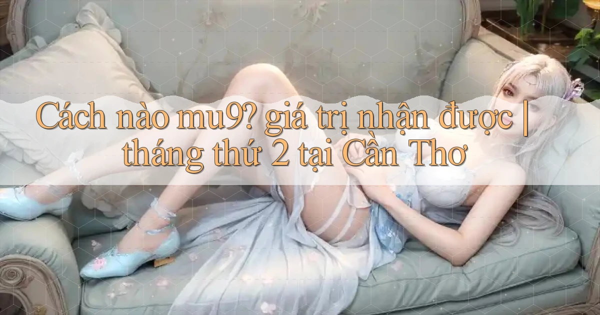 Cách nào mu9 giá trị nhận được tháng thứ 2 tại Cần Thơ