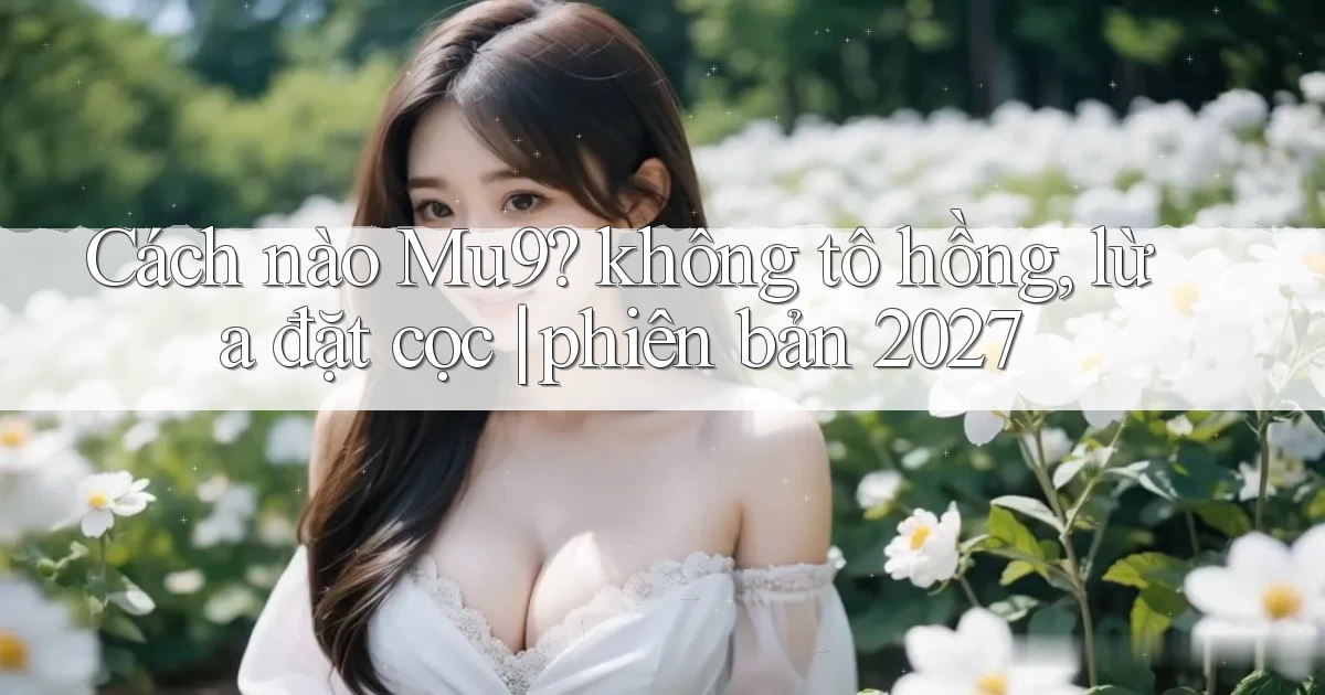 Cách nào Mu9 không tô hồng, lừa đặt cọc phiên bản 2027
