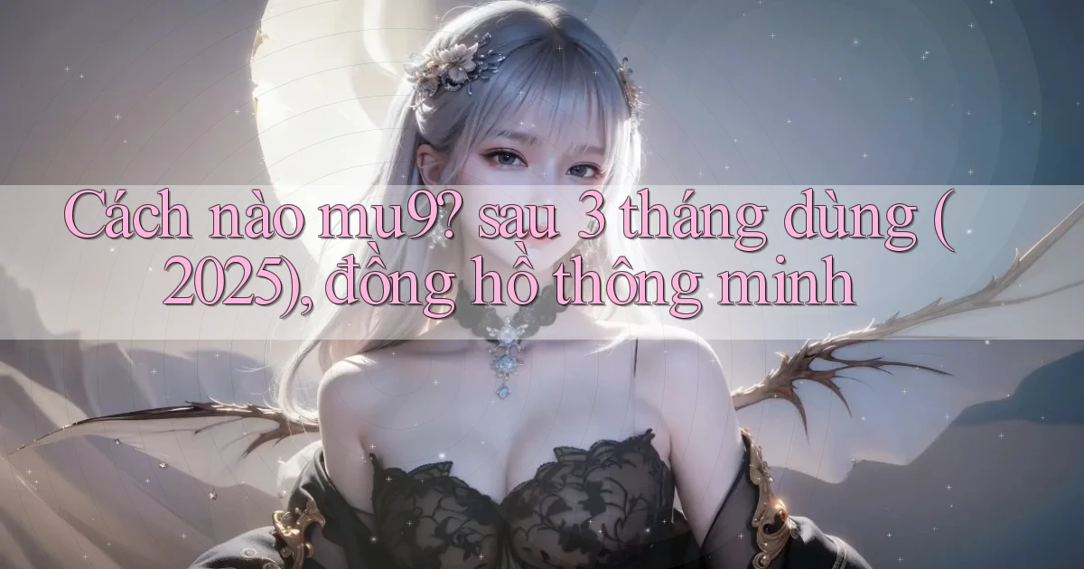 Cách nào mu9 sau 3 tháng dùng (2025), đồng hồ thông minh