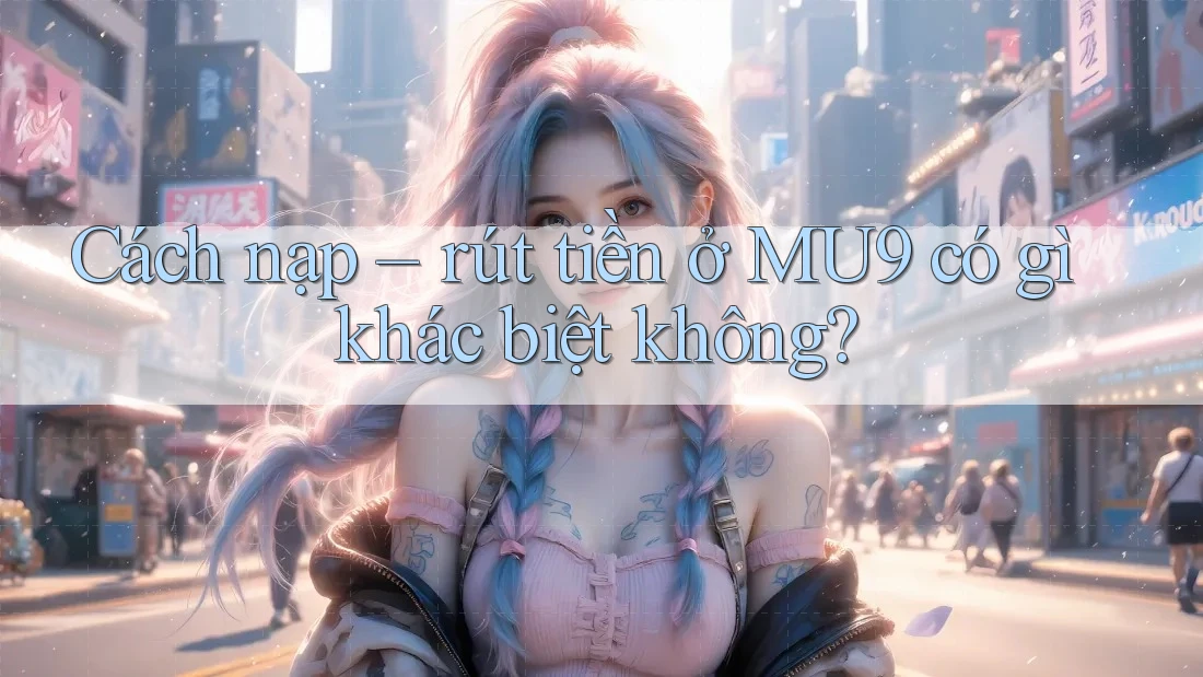 Cách nạp – rút tiền ở MU9 có gì khác biệt không?