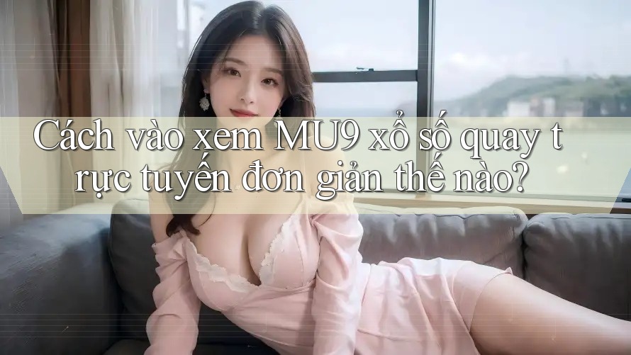 Cách vào xem MU9 xổ số quay trực tuyến đơn giản thế nào?