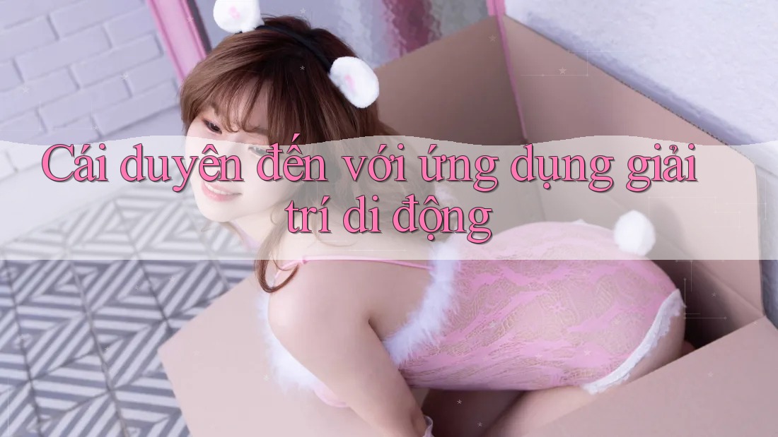 Cái duyên đến với ứng dụng giải trí di động