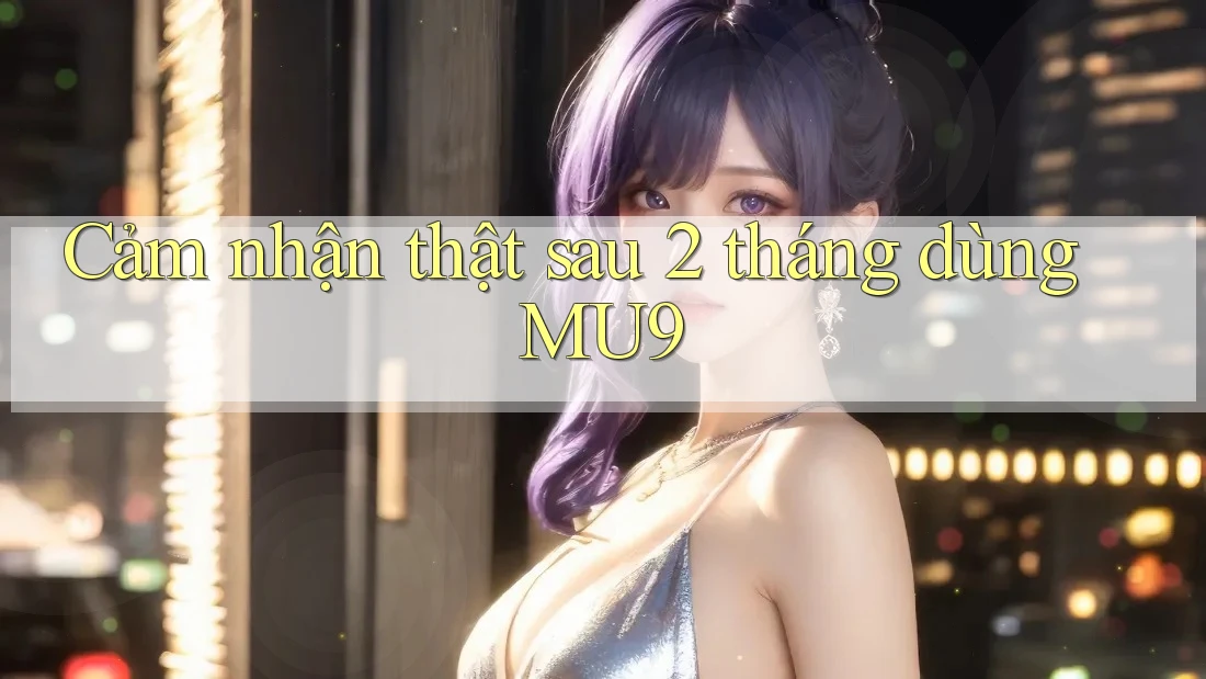 Cảm nhận thật sau 2 tháng dùng MU9