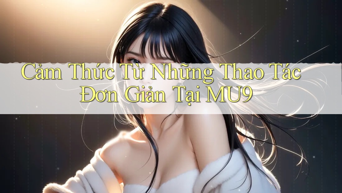 Cảm Thức Từ Những Thao Tác Đơn Giản Tại MU9