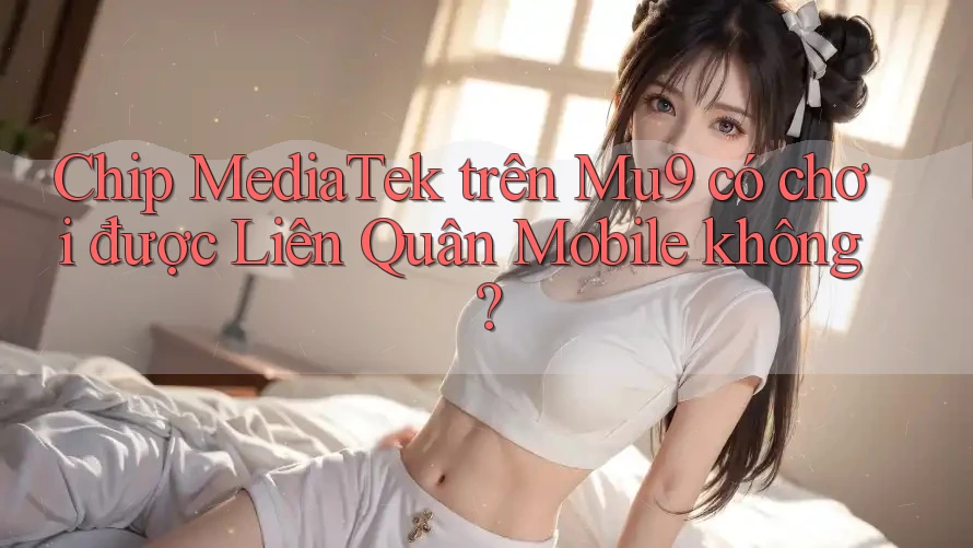 Chip MediaTek trên Mu9 có chơi được Liên Quân Mobile không?