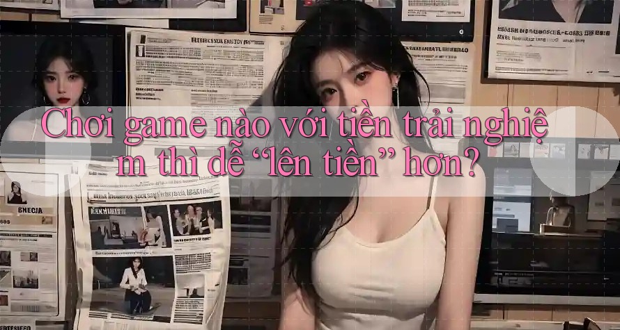 Chơi game nào với tiền trải nghiệm thì dễ “lên tiền” hơn?